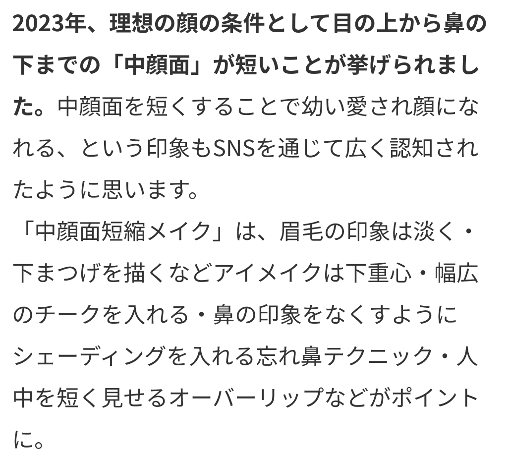 2023年、理想の顔の条件として目の上から鼻の下までの「中顔面」が短いことが挙げられました。中顔面を短くすることで幼い愛され顔になれる、という印象もSNSを通じて広く認知されたように思います。
      「中顔面短縮メイク」は、眉毛の印象は淡く・下まつげを描くなどアイメイクは下重心・幅広のチークを入れる・鼻の印象をなくすようにシェーディングを入れる忘れ鼻テクニック・人中を短く見せるオーバーリップなどがポイントに。