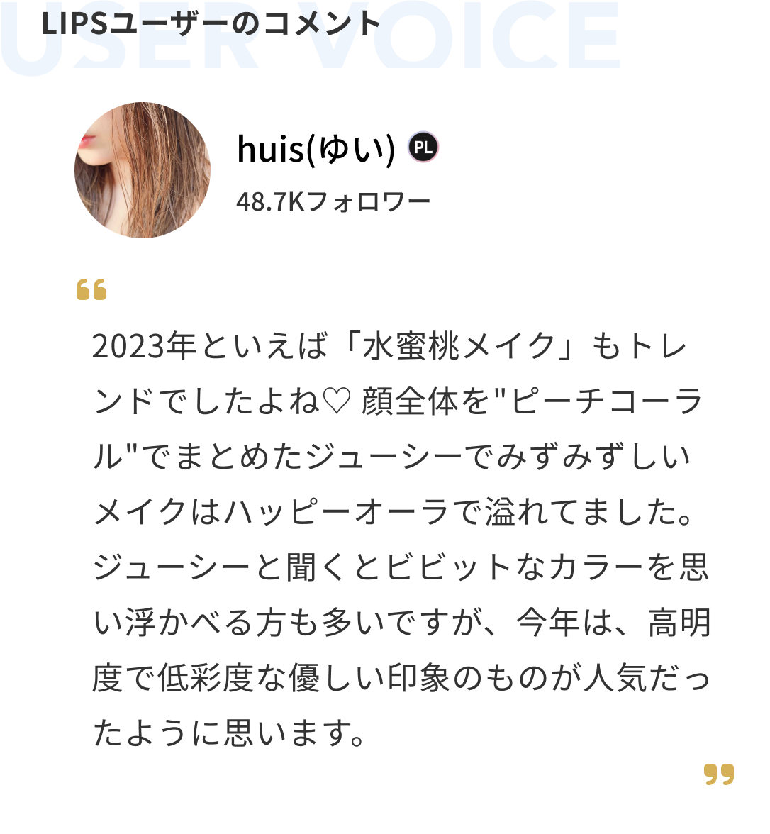 ユーザーのコメント huis(ゆい) 2023年といえば「水蜜桃メイク」もトレンドでしたよね♡ 顔全体を"ピーチコーラル"でまとめたジューシーでみずみずしいメイクはハッピーオーラで溢れてました。ジューシーと聞くとビビットなカラーを思い浮かべる方も多いですが、今年は、高明度で低彩度な優しい印象のものが人気だったように思います。