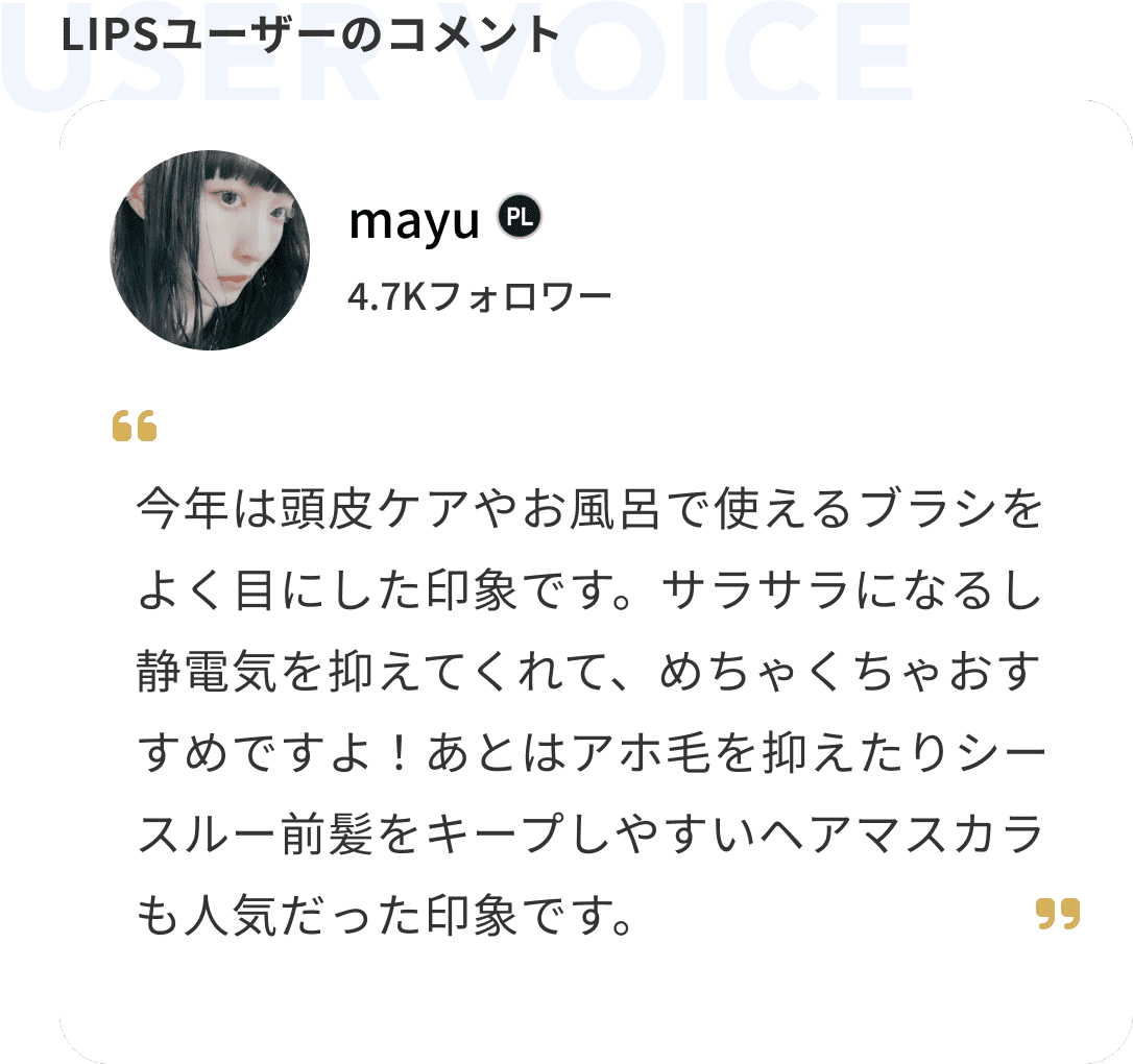 ユーザーのコメント mayu 今年は頭皮ケアやお風呂で使えるブラシをよく目にした印象です。サラサラになるし静電気を抑えてくれて、めちゃくちゃおすすめですよ！あとはアホ毛を抑えたりシースルー前髪をキープしやすいヘアマスカラも人気だった印象です。