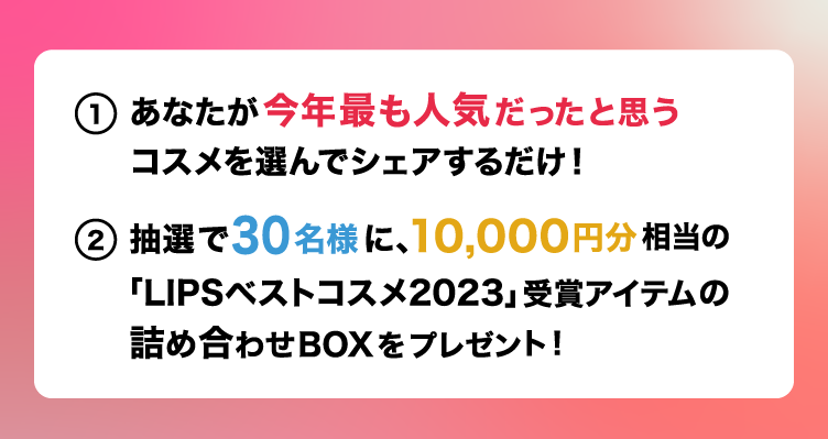 あなたが今年最も人気だったと思う コスメを選んでシェアするだけ！ 抽選で30名様に、10,000円分相当の 「LIPSベストコスメ2023」受賞アイテムの 詰め合わせBOXをプレゼント！ 